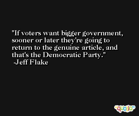 If voters want bigger government, sooner or later they're going to return to the genuine article, and that's the Democratic Party. -Jeff Flake