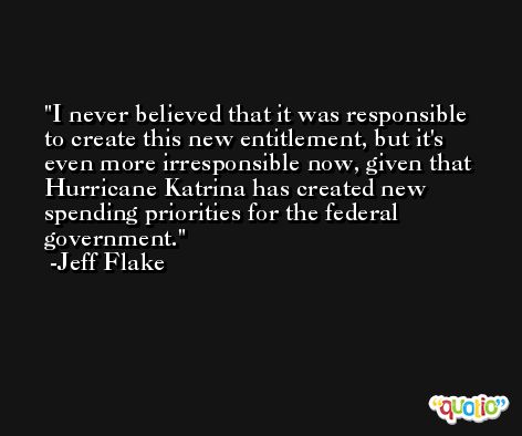 I never believed that it was responsible to create this new entitlement, but it's even more irresponsible now, given that Hurricane Katrina has created new spending priorities for the federal government. -Jeff Flake