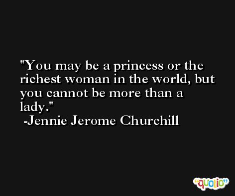 You may be a princess or the richest woman in the world, but you cannot be more than a lady. -Jennie Jerome Churchill
