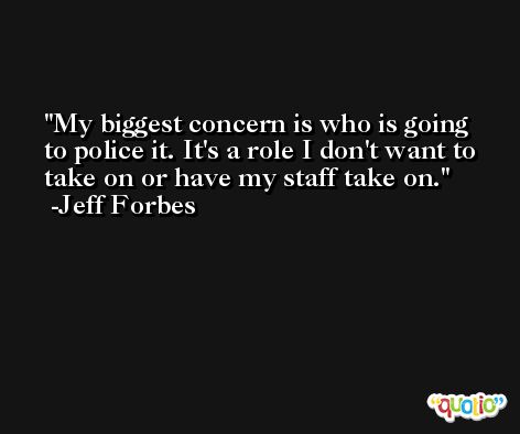 My biggest concern is who is going to police it. It's a role I don't want to take on or have my staff take on. -Jeff Forbes
