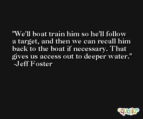 We'll boat train him so he'll follow a target, and then we can recall him back to the boat if necessary. That gives us access out to deeper water. -Jeff Foster