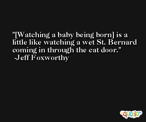 [Watching a baby being born] is a little like watching a wet St. Bernard coming in through the cat door. -Jeff Foxworthy