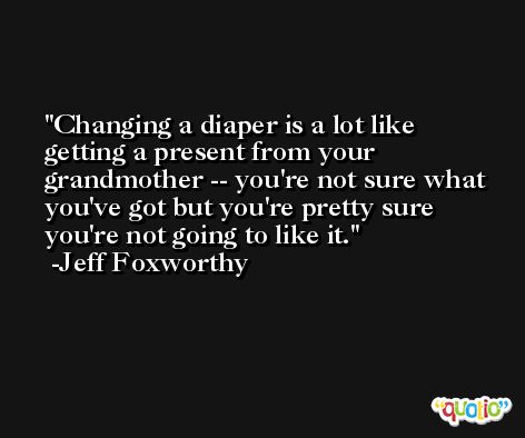 Changing a diaper is a lot like getting a present from your grandmother -- you're not sure what you've got but you're pretty sure you're not going to like it. -Jeff Foxworthy