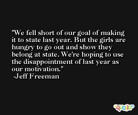 We fell short of our goal of making it to state last year. But the girls are hungry to go out and show they belong at state. We're hoping to use the disappointment of last year as our motivation. -Jeff Freeman