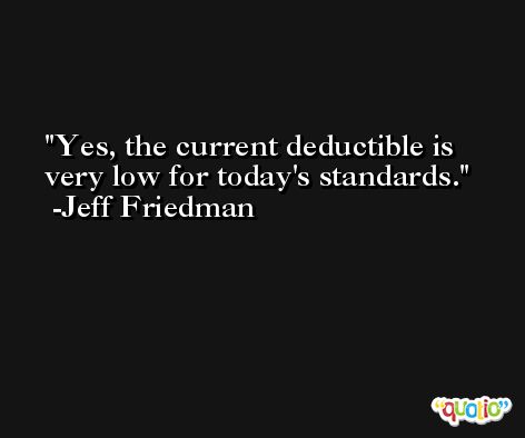 Yes, the current deductible is very low for today's standards. -Jeff Friedman