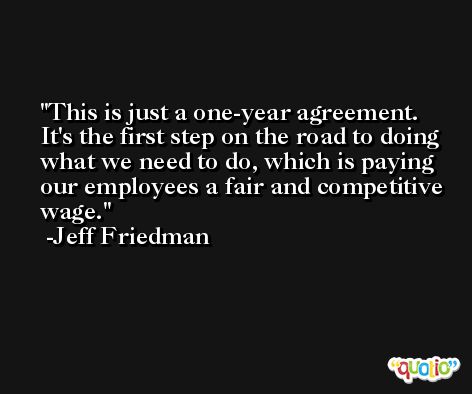 This is just a one-year agreement. It's the first step on the road to doing what we need to do, which is paying our employees a fair and competitive wage. -Jeff Friedman