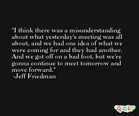 I think there was a misunderstanding about what yesterday's meeting was all about, and we had one idea of what we were coming for and they had another. And we got off on a bad foot, but we're gonna continue to meet tomorrow and move forward. -Jeff Friedman