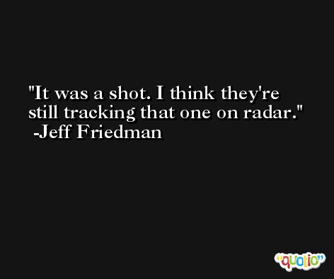 It was a shot. I think they're still tracking that one on radar. -Jeff Friedman