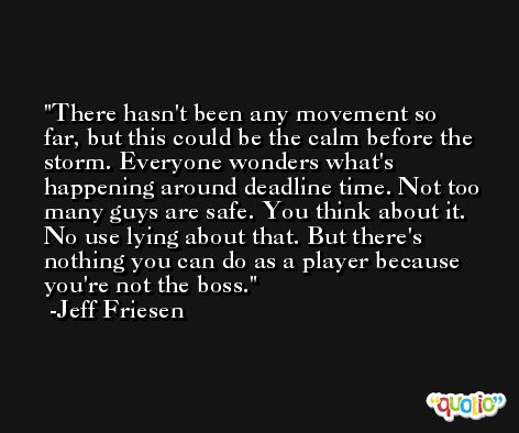 There hasn't been any movement so far, but this could be the calm before the storm. Everyone wonders what's happening around deadline time. Not too many guys are safe. You think about it. No use lying about that. But there's nothing you can do as a player because you're not the boss. -Jeff Friesen