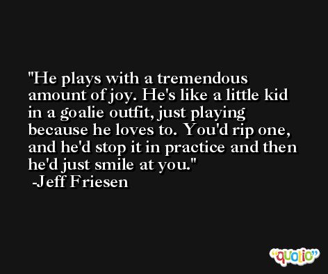 He plays with a tremendous amount of joy. He's like a little kid in a goalie outfit, just playing because he loves to. You'd rip one, and he'd stop it in practice and then he'd just smile at you. -Jeff Friesen