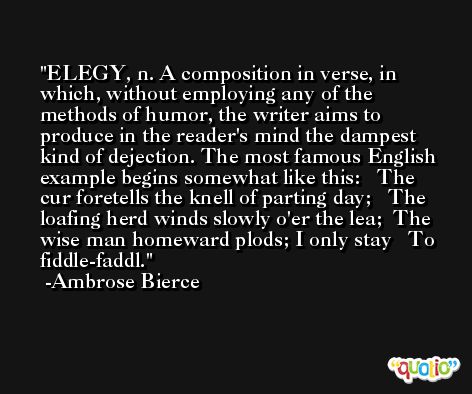 ELEGY, n. A composition in verse, in which, without employing any of the methods of humor, the writer aims to produce in the reader's mind the dampest kind of dejection. The most famous English example begins somewhat like this:   The cur foretells the knell of parting day;   The loafing herd winds slowly o'er the lea;  The wise man homeward plods; I only stay   To fiddle-faddl. -Ambrose Bierce