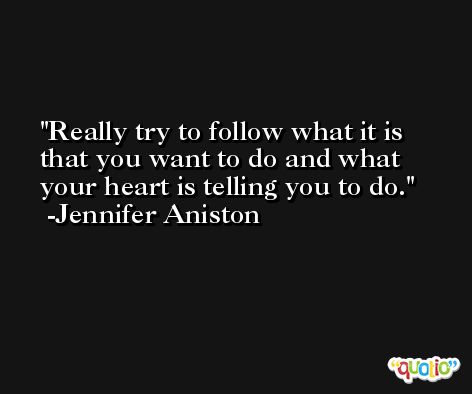 Really try to follow what it is that you want to do and what your heart is telling you to do. -Jennifer Aniston