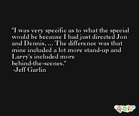 I was very specific as to what the special would be because I had just directed Jon and Dennis, ... The difference was that mine included a lot more stand-up and Larry's included more behind-the-scenes. -Jeff Garlin