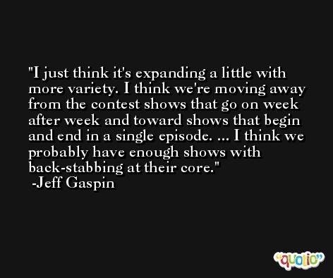 I just think it's expanding a little with more variety. I think we're moving away from the contest shows that go on week after week and toward shows that begin and end in a single episode. ... I think we probably have enough shows with back-stabbing at their core. -Jeff Gaspin