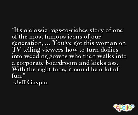 It's a classic rags-to-riches story of one of the most famous icons of our generation, ... You've got this woman on TV telling viewers how to turn doilies into wedding gowns who then walks into a corporate boardroom and kicks ass. With the right tone, it could be a lot of fun. -Jeff Gaspin