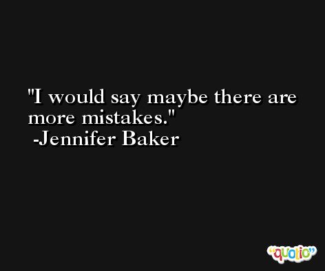I would say maybe there are more mistakes. -Jennifer Baker