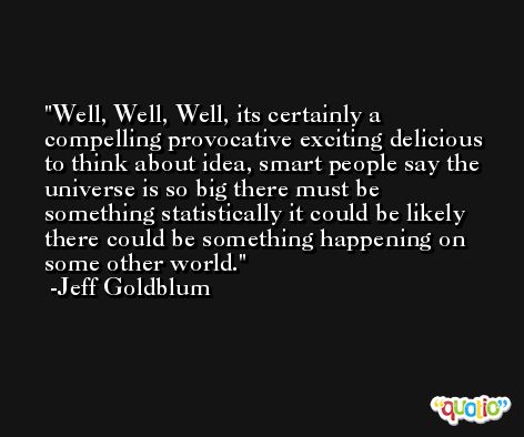 Well, Well, Well, its certainly a compelling provocative exciting delicious to think about idea, smart people say the universe is so big there must be something statistically it could be likely there could be something happening on some other world. -Jeff Goldblum