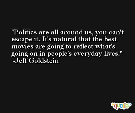 Politics are all around us, you can't escape it. It's natural that the best movies are going to reflect what's going on in people's everyday lives. -Jeff Goldstein
