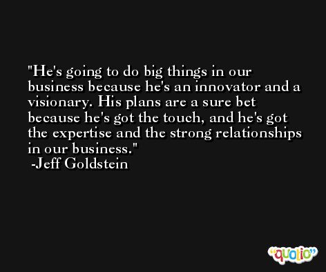 He's going to do big things in our business because he's an innovator and a visionary. His plans are a sure bet because he's got the touch, and he's got the expertise and the strong relationships in our business. -Jeff Goldstein