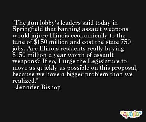 The gun lobby's leaders said today in Springfield that banning assault weapons would injure Illinois economically to the tune of $150 million and cost the state 750 jobs. Are Illinois residents really buying $150 million a year worth of assault weapons? If so, I urge the Legislature to move as quickly as possible on this proposal, because we have a bigger problem than we realized. -Jennifer Bishop