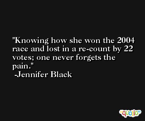 Knowing how she won the 2004 race and lost in a re-count by 22 votes; one never forgets the pain. -Jennifer Black
