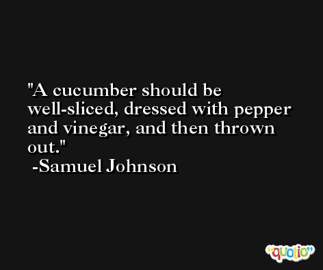 A cucumber should be well-sliced, dressed with pepper and vinegar, and then thrown out. -Samuel Johnson