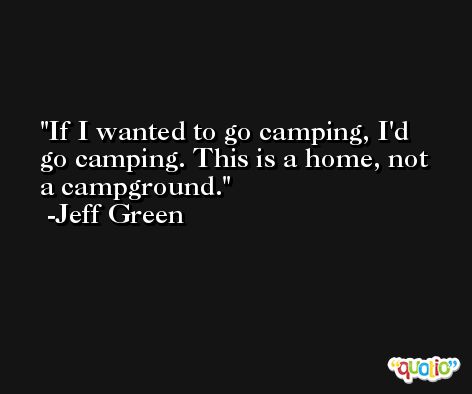 If I wanted to go camping, I'd go camping. This is a home, not a campground. -Jeff Green