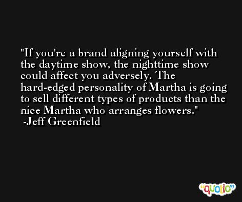 If you're a brand aligning yourself with the daytime show, the nighttime show could affect you adversely. The hard-edged personality of Martha is going to sell different types of products than the nice Martha who arranges flowers. -Jeff Greenfield