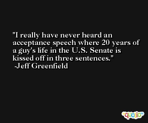 I really have never heard an acceptance speech where 20 years of a guy's life in the U.S. Senate is kissed off in three sentences. -Jeff Greenfield