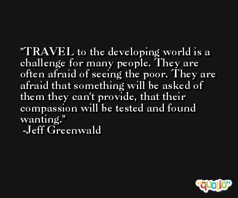 TRAVEL to the developing world is a challenge for many people. They are often afraid of seeing the poor. They are afraid that something will be asked of them they can't provide, that their compassion will be tested and found wanting. -Jeff Greenwald