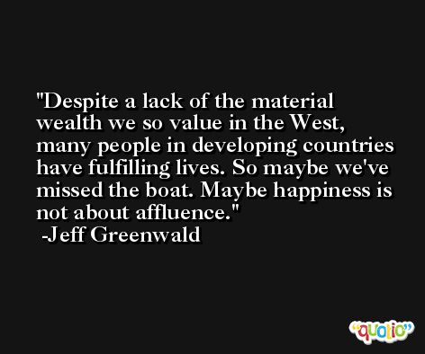 Despite a lack of the material wealth we so value in the West, many people in developing countries have fulfilling lives. So maybe we've missed the boat. Maybe happiness is not about affluence. -Jeff Greenwald