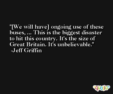 [We will have] ongoing use of these buses, ... This is the biggest disaster to hit this country. It's the size of Great Britain. It's unbelievable. -Jeff Griffin