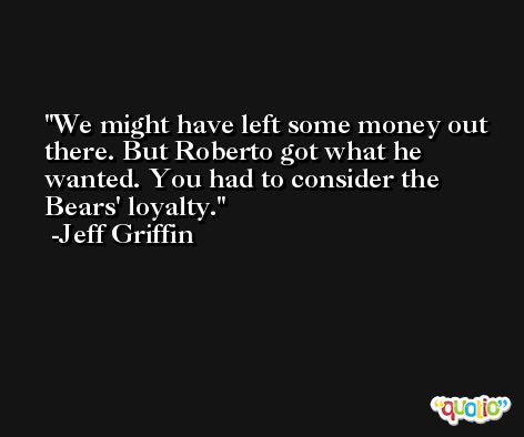 We might have left some money out there. But Roberto got what he wanted. You had to consider the Bears' loyalty. -Jeff Griffin