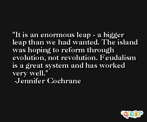It is an enormous leap - a bigger leap than we had wanted. The island was hoping to reform through evolution, not revolution. Feudalism is a great system and has worked very well. -Jennifer Cochrane