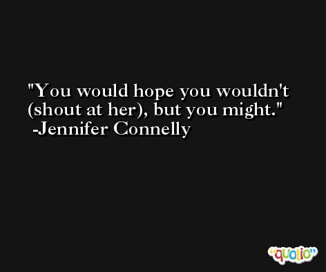 You would hope you wouldn't (shout at her), but you might. -Jennifer Connelly
