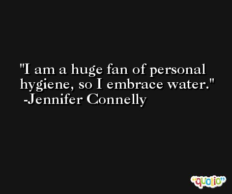 I am a huge fan of personal hygiene, so I embrace water. -Jennifer Connelly