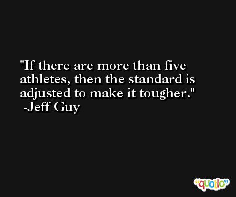 If there are more than five athletes, then the standard is adjusted to make it tougher. -Jeff Guy