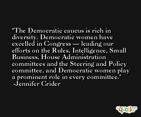 The Democratic caucus is rich in diversity. Democratic women have excelled in Congress — leading our efforts on the Rules, Intelligence, Small Business, House Administration committees and the Steering and Policy committee, and Democratic women play a prominent role in every committee. -Jennifer Crider