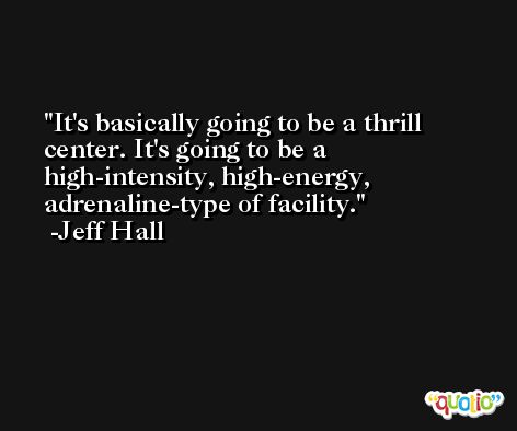 It's basically going to be a thrill center. It's going to be a high-intensity, high-energy, adrenaline-type of facility. -Jeff Hall
