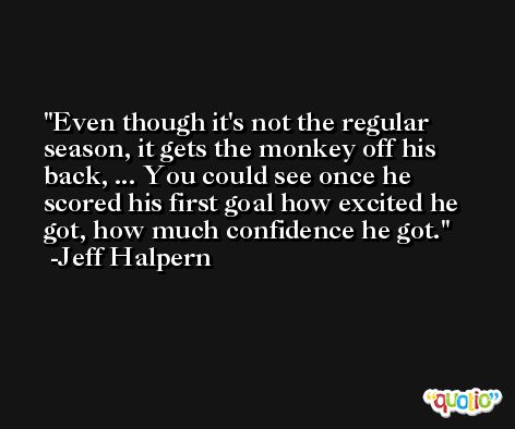 Even though it's not the regular season, it gets the monkey off his back, ... You could see once he scored his first goal how excited he got, how much confidence he got. -Jeff Halpern