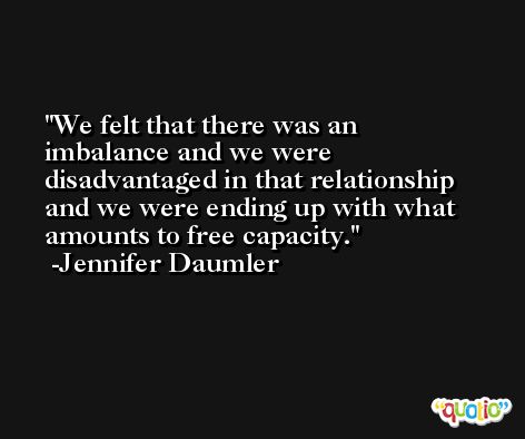 We felt that there was an imbalance and we were disadvantaged in that relationship and we were ending up with what amounts to free capacity. -Jennifer Daumler