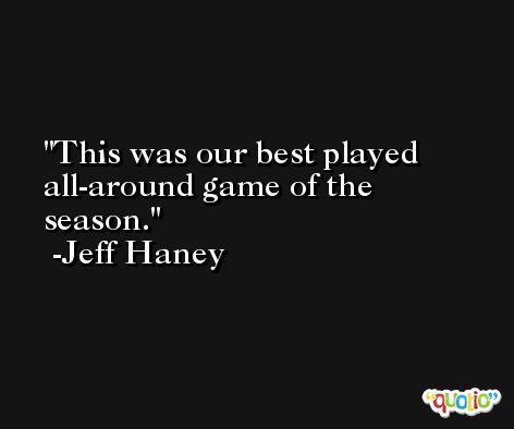 This was our best played all-around game of the season. -Jeff Haney