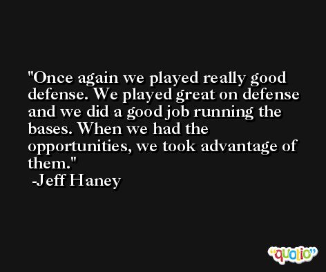 Once again we played really good defense. We played great on defense and we did a good job running the bases. When we had the opportunities, we took advantage of them. -Jeff Haney