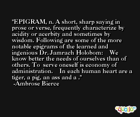 EPIGRAM, n. A short, sharp saying in prose or verse, frequently characterize by acidity or acerbity and sometimes by wisdom. Following are some of the more notable epigrams of the learned and ingenious Dr. Jamrach Holobom:    We know better the needs of ourselves than of others. To  serve oneself is economy of administration.    In each human heart are a tiger, a pig, an ass and a . -Ambrose Bierce