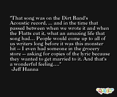 That song was on the Dirt Band's Acoustic record, ... and in the time that passed between when we wrote it and when the Flatts cut it, what an amazing life that song had… People would come up to all of us writers long before it was this monster hit -- I even had someone in the grocery store -- asking for copies of the lyric because they wanted to get married to it. And that's a wonderful feeling…. -Jeff Hanna
