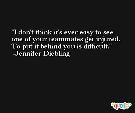 I don't think it's ever easy to see one of your teammates get injured. To put it behind you is difficult. -Jennifer Diebling