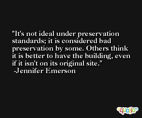 It's not ideal under preservation standards; it is considered bad preservation by some. Others think it is better to have the building, even if it isn't on its original site. -Jennifer Emerson