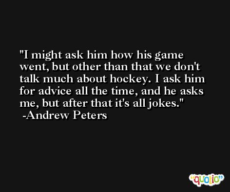 I might ask him how his game went, but other than that we don't talk much about hockey. I ask him for advice all the time, and he asks me, but after that it's all jokes. -Andrew Peters