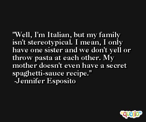 Well, I'm Italian, but my family isn't stereotypical. I mean, I only have one sister and we don't yell or throw pasta at each other. My mother doesn't even have a secret spaghetti-sauce recipe. -Jennifer Esposito