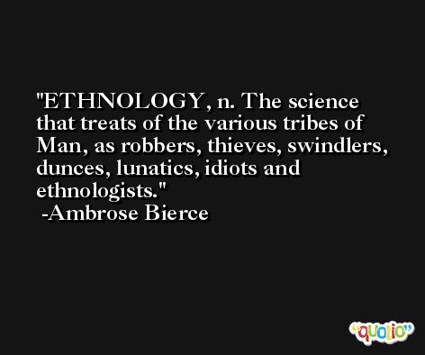 ETHNOLOGY, n. The science that treats of the various tribes of Man, as robbers, thieves, swindlers, dunces, lunatics, idiots and ethnologists. -Ambrose Bierce